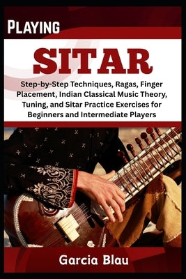 Playing Sitar: Step-by-Step Techniques, Ragas, Finger Placement, Indian Classical Music Theory, Tuning, and Sitar Practice Exercises for Beginners and by Blau, Garcia