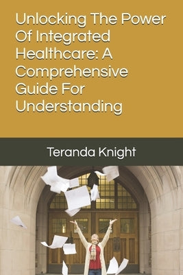 Unlocking The Power Of Integrated Healthcare: A Comprehensive Guide For Understanding by Knight, Teranda