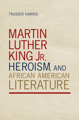 Martin Luther King Jr., Heroism, and African American Literature by Harris, Trudier