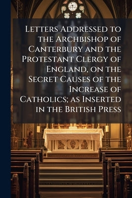 Letters Addressed to the Archbishop of Canterbury and the Protestant Clergy of England, on the Secret Causes of the Increase of Catholics; as Inserted by Anonymous