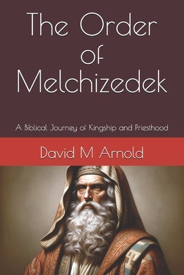 The Order of Melchizedek: A Biblical Journey of Kingship and Priesthood by Arnold, David