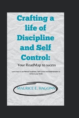 Crafting a life of Discipline and Self Control: : Your RoadMap to sucess: Learn how to use Mental Toughness, Self Control and Determination to achieve by Haggins, Maurice E.
