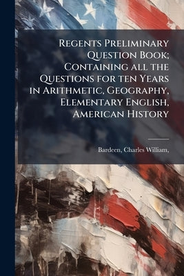 Regents Preliminary Question Book; Containing all the Questions for ten Years in Arithmetic, Geography, Elementary English, American History by [Bardeen, Charles William] 1847-1924