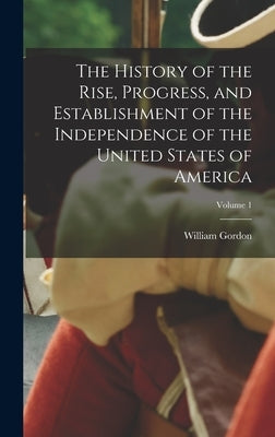 The History of the Rise, Progress, and Establishment of the Independence of the United States of America; Volume 1 by Gordon, William