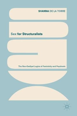 Sex for Structuralists: The Non-Oedipal Logics of Femininity and Psychosis by de la Torre, Shanna