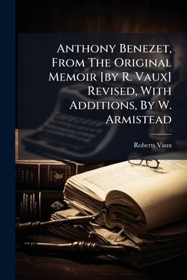 Anthony Benezet, From The Original Memoir [by R. Vaux] Revised, With Additions, By W. Armistead by Vaux, Roberts