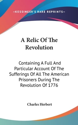 A Relic Of The Revolution: Containing A Full And Particular Account Of The Sufferings Of All The American Prisoners During The Revolution Of 1776 by Herbert, Charles