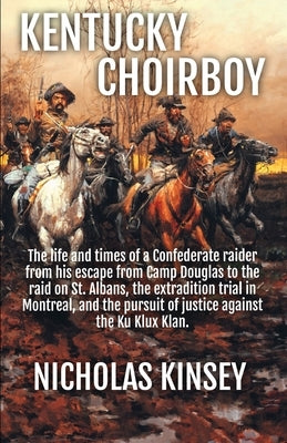 Kentucky Choirboy: The life and times of a Confederate raider from his escape from Camp Douglas to the raid on St. Albans, the extradition trial in Mo by Kinsey, Nicholas