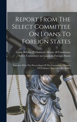 Report From The Select Committee On Loans To Foreign States: Together With The Proceedings Of The Committee, Minutes Of Evidence, Appendix, And Index by Great Britain Parliament House of C