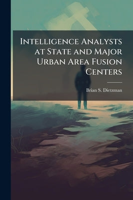 Intelligence Analysts at State and Major Urban Area Fusion Centers by Dietzman, Brian S.