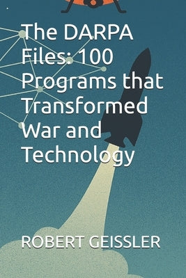 The DARPA Files: 100 Programs that Transformed War and Technology by Geissler, Robert