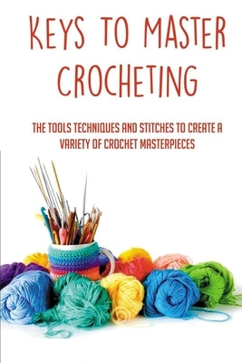 Keys To Master Crocheting: The Tools Techniques And Stitches To Create A Variety Of Crochet Masterpieces: Tools And Materials Required For Croche by Millhiser, Leigh