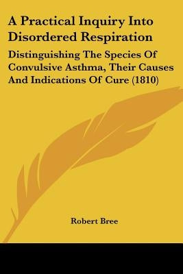 A Practical Inquiry Into Disordered Respiration: Distinguishing The Species Of Convulsive Asthma, Their Causes And Indications Of Cure (1810) by Bree, Robert