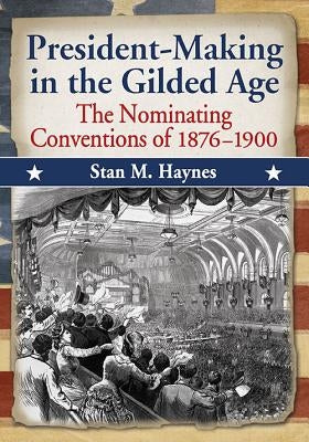 President-Making in the Gilded Age: The Nominating Conventions of 1876-1900 by Haynes, Stan M.
