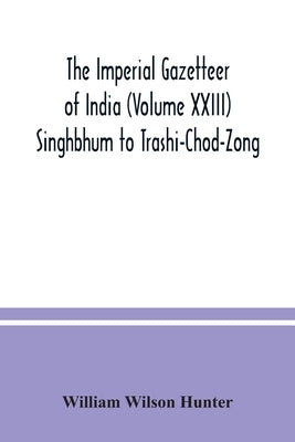 The Imperial gazetteer of India (Volume XXIII) Singhbhum to Trashi-Chod-Zong by Wilson Hunter, William