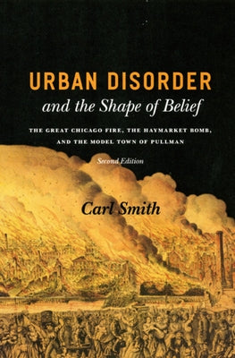 Urban Disorder and the Shape of Belief: The Great Chicago Fire, the Haymarket Bomb, and the Model Town of Pullman by Smith, Carl