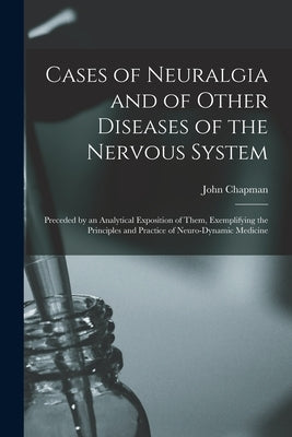 Cases of Neuralgia and of Other Diseases of the Nervous System: Preceded by an Analytical Exposition of Them, Exemplifying the Principles and Practice by Chapman, John 1822-1894