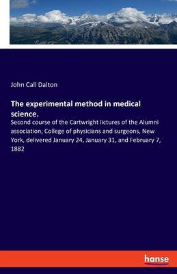 The experimental method in medical science.: Second course of the Cartwright lictures of the Alumni association, College of physicians and surgeons, N by Dalton, John Call