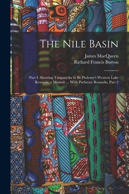 The Nile Basin: Part I: Showing Tanganyika to Be Ptolemy's Western Lake Resevoir; a Memoir ... With Prefatory Remarks, Part 2 by Burton, Richard Francis