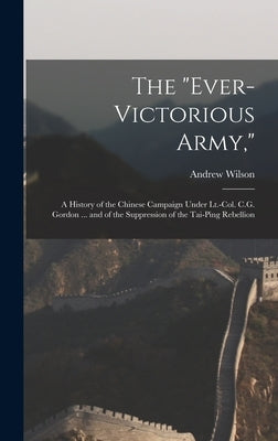 The "Ever-Victorious Army,": A History of the Chinese Campaign Under Lt.-Col. C.G. Gordon ... and of the Suppression of the Tai-Ping Rebellion by Wilson, Andrew