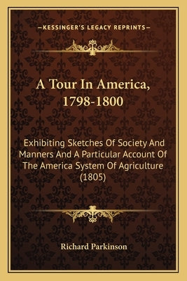 A Tour In America, 1798-1800: Exhibiting Sketches Of Society And Manners And A Particular Account Of The America System Of Agriculture (1805) by Parkinson, Richard