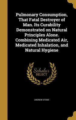 Pulmonary Consumption, That Fatal Destroyer of Man. Its Curability Demonstrated on Natural Principles Alone. Combining Medicated Air, Medicated Inhala by Stone, Andrew