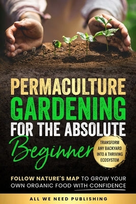 Permaculture Gardening for the Absolute Beginner: Follow Nature's Map to Grow Your Own Organic Food with Confidence and Transform Any Backyard Into a by All We Need Publishing