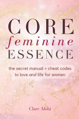 Core Feminine Essence: the secret manual + cheat codes to win in love and life for women by Alohi, Clare