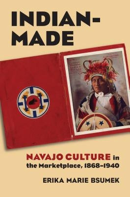 Indian-Made: Navajo Culture in the Marketplace, 1868-1940 by Bsumek, Erika