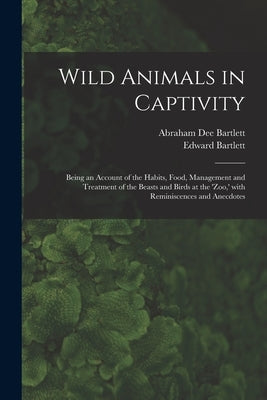 Wild Animals in Captivity; Being an Account of the Habits, Food, Management and Treatment of the Beasts and Birds at the 'Zoo, ' With Reminiscences an by Bartlett, Abraham Dee D. 1897