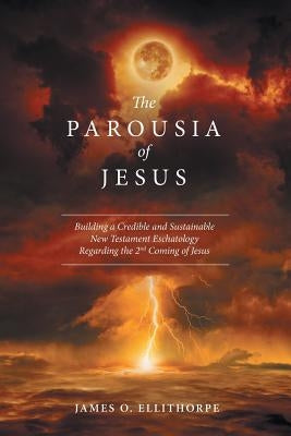 The Parousia of Jesus: Building a Credible and Sustainable New Testament Eschatology Regarding the 2Nd Coming of Jesus by Ellithorpe, James O.