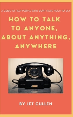 How to Talk to Anyone, about Anything, Anywhere: A guide to help people who don't have much to say. by Cullen, Jet