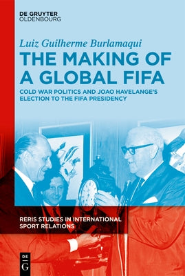 The Making of a Global Fifa: Cold War Politics and the Rise of João Havelange to the Fifa Presidency, 1950-1974 by Burlamaqui, Luiz