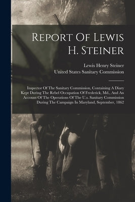Report Of Lewis H. Steiner: Inspector Of The Sanitary Commission, Containing A Diary Kept During The Rebel Occupation Of Frederick, Md., And An Ac by Steiner, Lewis Henry