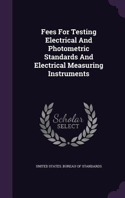 Fees For Testing Electrical And Photometric Standards And Electrical Measuring Instruments by United States Bureau of Standards