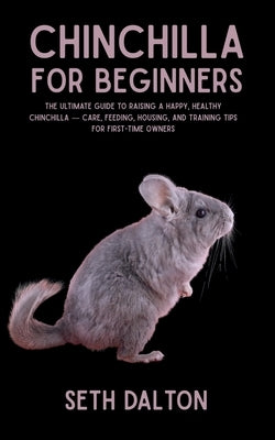 Chinchilla for Beginners: The Ultimate Guide to Raising a Happy, Healthy Chinchilla - Care, Feeding, Housing, and Training Tips for First-Time Owners by Dalton, Seth
