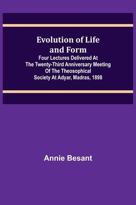 Evolution of Life and Form; Four lectures delivered at the twenty-third anniversary meeting of the Theosophical Society at Adyar, Madras, 1898 by Besant, Annie