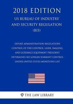 Export Administration Regulations - Control of Fire Control, Laser, Imaging, and Guidance Equipment President Determines No Longer Warrant Control und by The Law Library