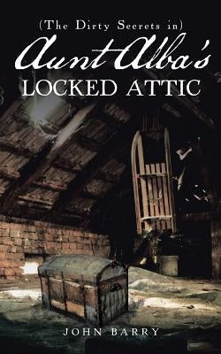 (The Dirty Secrets in) Aunt Alba's Locked Attic: A Novel by John Barry by John Barry