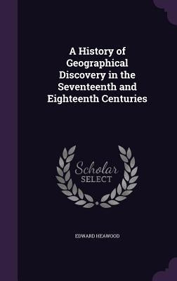 A History of Geographical Discovery in the Seventeenth and Eighteenth Centuries by Heawood, Edward