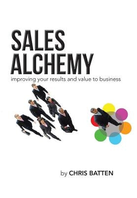 Sales Alchemy: Improving Your Results and Value to Business by Batten, Chris