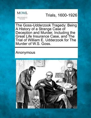 The Goss-Udderzook Tragedy: Being a History of a Strange Case of Deception and Murder, Including the Great Life Insurance Case, and the Trial of W by Anonymous