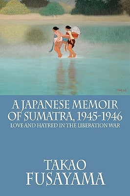 A Japanese Memoir of Sumatra, 1945-1946: Love and Hatred in the Liberation War by Fusayama, Takao