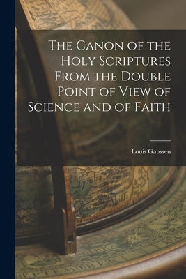 The Canon of the Holy Scriptures From the Double Point of View of Science and of Faith by Gaussen, Louis