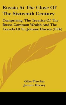 Russia At The Close Of The Sixteenth Century: Comprising, The Treatise Of The Russe Common Wealth And The Travels Of Sir Jerome Horsey (1856) by Fletcher, Giles