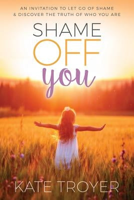 Shame Off You: An Invitation to Let Go of Shame & Discover the Truth of Who You Are by Troyer, Kate