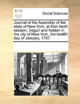 Journal of the Assembly of the State of New-York, at Their Tenth Session, Begun and Holden in the City of New-York, the Twelfth Day of January, 1787. by Multiple Contributors