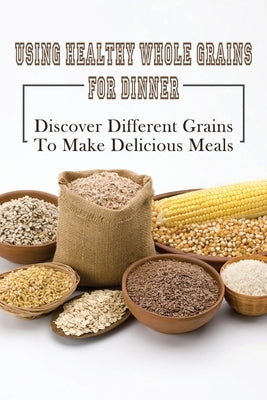 Using Healthy Whole Grains For Dinner: Discover Different Grains To Make Delicious Meals: Whole Grain Dinner Recipes by Rosenblum, Chrystal