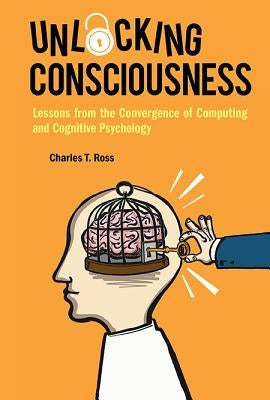 Unlocking Consciousness: Lessons from the Convergence of Computing and Cognitive Psychology by Ross, Charles T.
