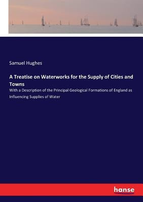 A Treatise on Waterworks for the Supply of Cities and Towns: With a Description of the Principal Geological Formations of England as Influencing Suppl by Hughes, Samuel